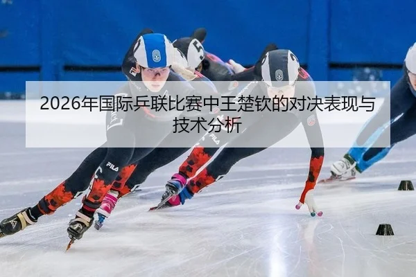 2026年国际乒联比赛中王楚钦的对决表现与技术分析