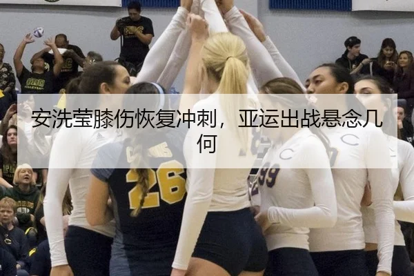 安洗莹膝伤恢复冲刺，亚运出战悬念几何